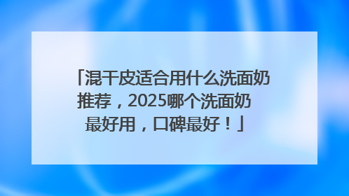 混干皮适合用什么洗面奶推荐，2025哪个洗面奶最好用，口碑最好！