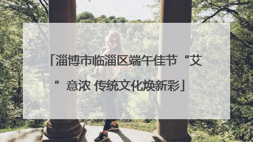 淄博市临淄区端午佳节“艾”意浓 传统文化焕新彩