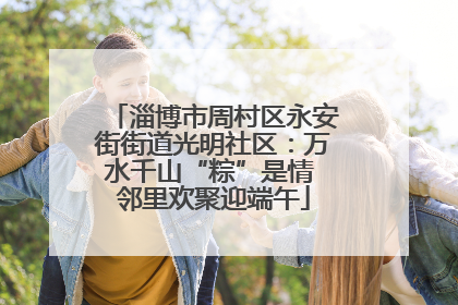 淄博市周村区永安街街道光明社区：万水千山“粽”是情 邻里欢聚迎端午