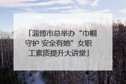 淄博市总举办“巾帼守护 安全有她”女职工素质提升大讲堂
