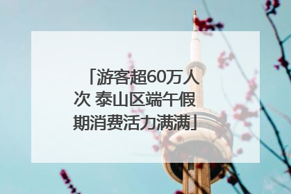 游客超60万人次 泰山区端午假期消费活力满满