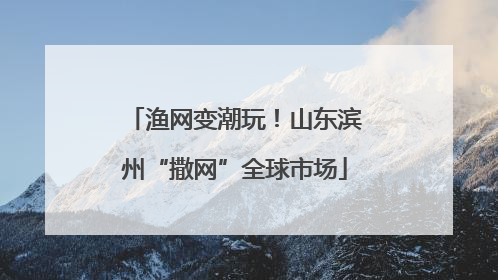 渔网变潮玩！山东滨州“撒网”全球市场