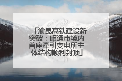渝昆高铁建设新突破：昭通市境内首座牵引变电所主体结构顺利封顶