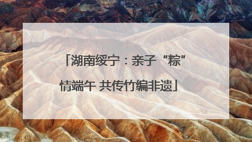 湖南绥宁：亲子“粽”情端午 共传竹编非遗