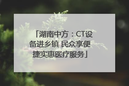 湖南中方：CT设备进乡镇 民众享便捷实惠医疗服务