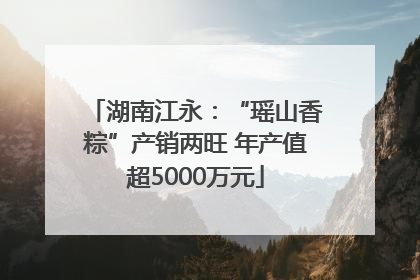 湖南江永：“瑶山香粽”产销两旺 年产值超5000万元