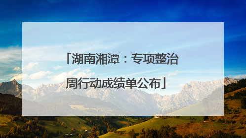 湖南湘潭：专项整治周行动成绩单公布