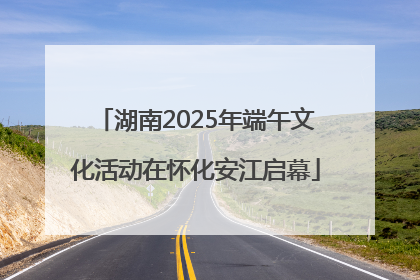 湖南2025年端午文化活动在怀化安江启幕