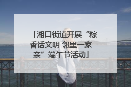 湘口街道开展“粽香话文明 邻里一家亲”端午节活动