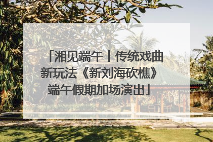 湘见端午丨传统戏曲新玩法《新刘海砍樵》端午假期加场演出
