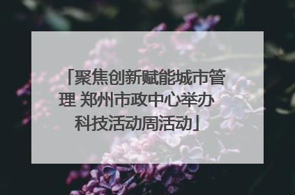 聚焦创新赋能城市管理 郑州市政中心举办科技活动周活动