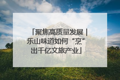 聚焦高质量发展｜乐山味道如何“烹”出千亿文旅产业