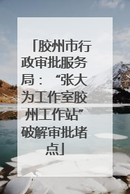 胶州市行政审批服务局：“张大为工作室胶州工作站”破解审批堵点