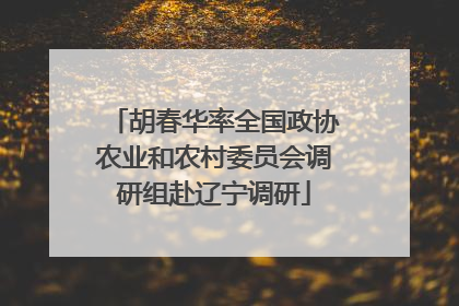 胡春华率全国政协农业和农村委员会调研组赴辽宁调研