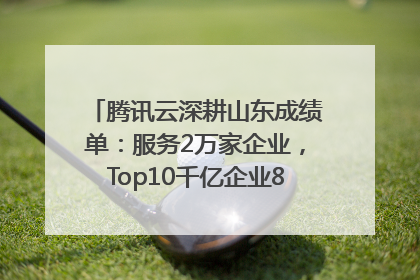 腾讯云深耕山东成绩单：服务2万家企业，Top10千亿企业8家选择腾讯云