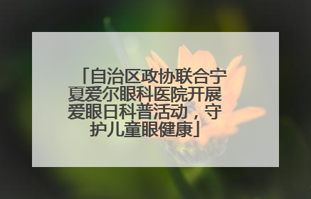 自治区政协联合宁夏爱尔眼科医院开展爱眼日科普活动，守护儿童眼健康