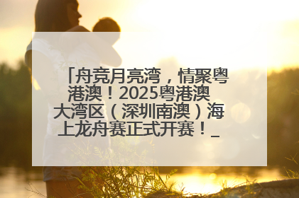 舟竞月亮湾，情聚粤港澳！2025粤港澳大湾区（深圳南澳）海上龙舟赛正式开赛！_深圳新闻网