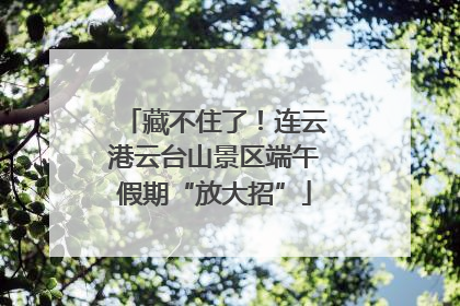 藏不住了！连云港云台山景区端午假期“放大招”