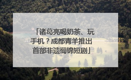 诸葛亮喝奶茶、玩手机？成都青羊推出首部非遗蜀锦短剧