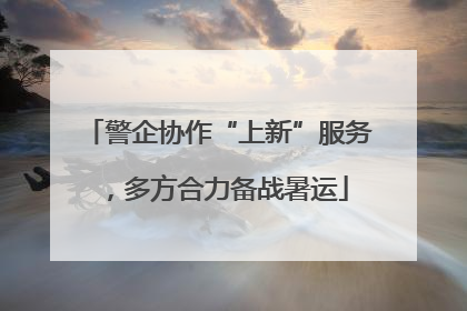 警企协作“上新”服务，多方合力备战暑运
