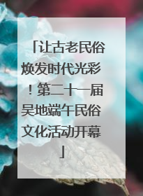 让古老民俗焕发时代光彩！第二十一届吴地端午民俗文化活动开幕