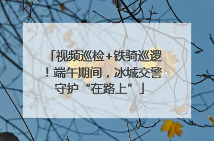 视频巡检+铁骑巡逻！端午期间，冰城交警守护“在路上”