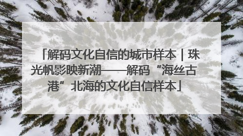 解码文化自信的城市样本｜珠光帆影映新潮——解码“海丝古港”北海的文化自信样本