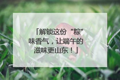 解锁这份“粽”味香气，让端午的滋味更山东！