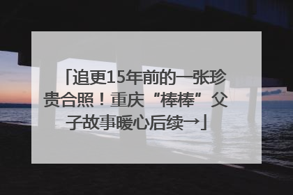 追更15年前的一张珍贵合照！重庆“棒棒”父子故事暖心后续→