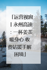 运营视窗丨永州高速：一杯姜茶暖身心 收费站援手解困境