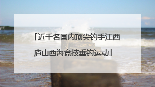 近千名国内顶尖钓手江西庐山西海竞技垂钓运动
