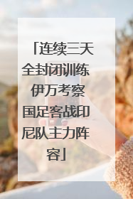 连续三天全封闭训练 伊万考察国足客战印尼队主力阵容