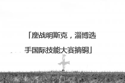 鏖战明斯克，淄博选手国际技能大赛摘铜