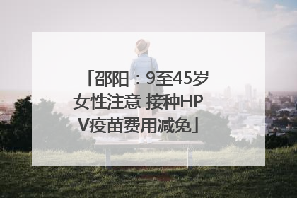 邵阳：9至45岁女性注意 接种HPV疫苗费用减免