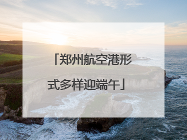 郑州航空港形式多样迎端午