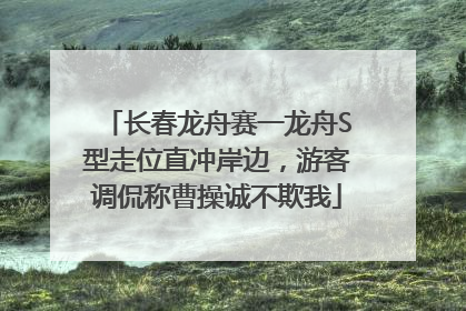 长春龙舟赛一龙舟S型走位直冲岸边，游客调侃称曹操诚不欺我