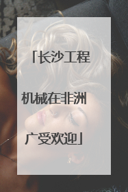 长沙工程机械在非洲广受欢迎
