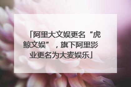 阿里大文娱更名“虎鲸文娱”，旗下阿里影业更名为大麦娱乐