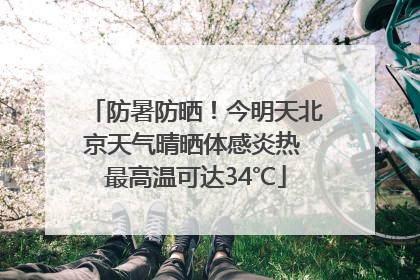 防暑防晒！今明天北京天气晴晒体感炎热 最高温可达34℃