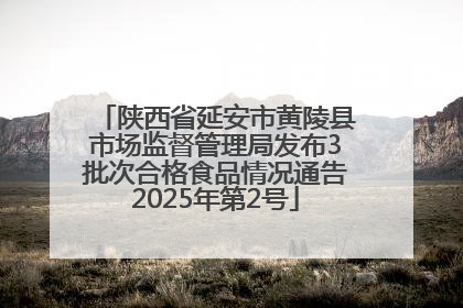 陕西省延安市黄陵县市场监督管理局发布3批次合格食品情况通告2025年第2号
