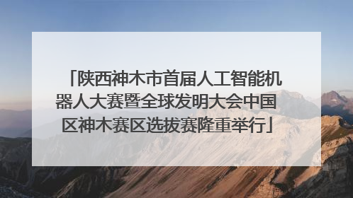 陕西神木市首届人工智能机器人大赛暨全球发明大会中国区神木赛区选拔赛隆重举行