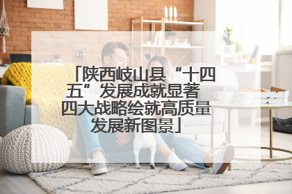 陕西岐山县“十四五”发展成就显著 四大战略绘就高质量发展新图景