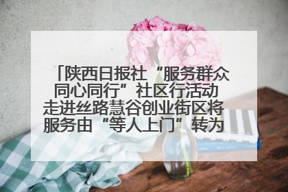 陕西日报社“服务群众 同心同行”社区行活动走进丝路慧谷创业街区将服务由“等人上门”转为“主动下沉”