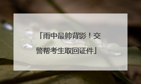 雨中最帅背影！交警帮考生取回证件