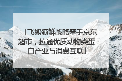 飞熊领鲜战略牵手京东超市，拉通优质动物类蛋白产业与消费互联