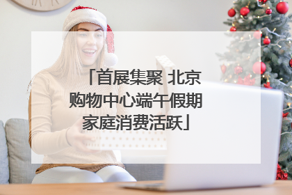 首展集聚 北京购物中心端午假期家庭消费活跃