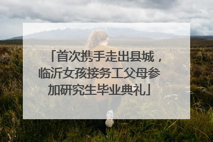 首次携手走出县城，临沂女孩接务工父母参加研究生毕业典礼