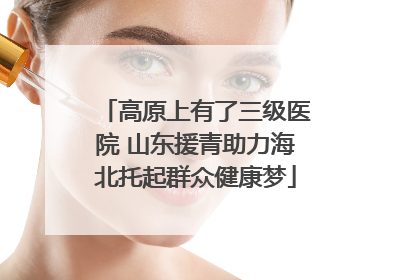 高原上有了三级医院 山东援青助力海北托起群众健康梦