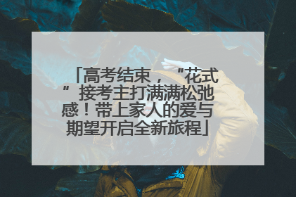 高考结束，“花式”接考主打满满松弛感！带上家人的爱与期望开启全新旅程