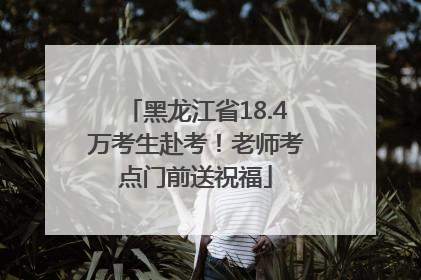 黑龙江省18.4万考生赴考！老师考点门前送祝福